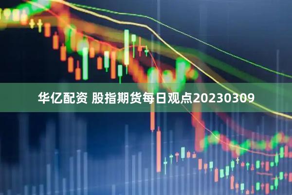 华亿配资 股指期货每日观点20230309