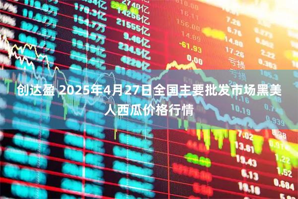 创达盈 2025年4月27日全国主要批发市场黑美人西瓜价格行情