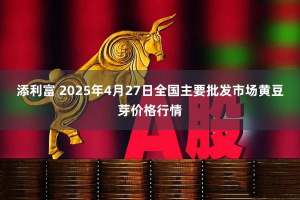 添利富 2025年4月27日全国主要批发市场黄豆芽价格行情