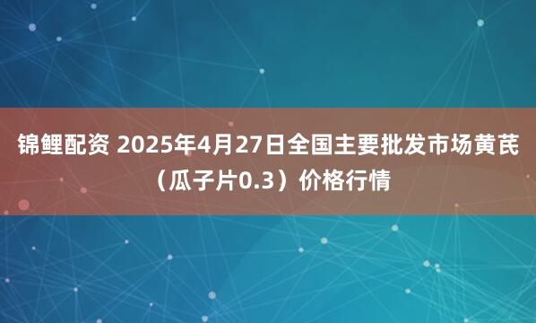 锦鲤配资 2025年4月27日全国主要批发市场黄芪（瓜子片0.3）价格行情