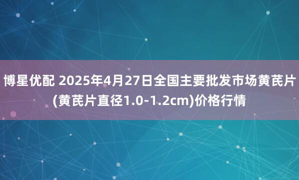 博星优配 2025年4月27日全国主要批发市场黄芪片(黄芪片直径1.0-1.2cm)价格行情