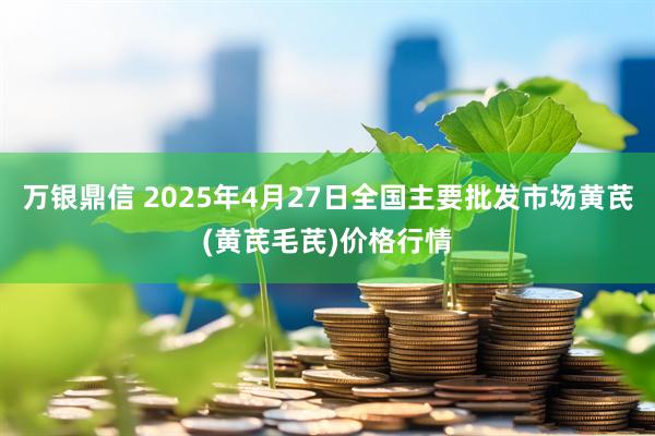 万银鼎信 2025年4月27日全国主要批发市场黄芪(黄芪毛芪)价格行情