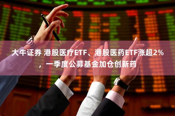 大牛证券 港股医疗ETF、港股医药ETF涨超2%，一季度公募基金加仓创新药