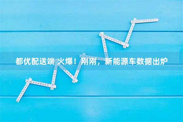都优配送端 火爆！刚刚，新能源车数据出炉