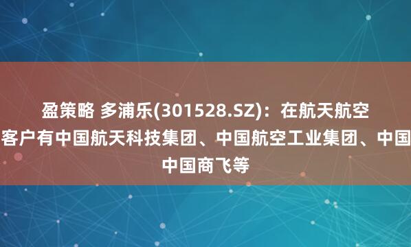 盈策略 多浦乐(301528.SZ)：在航天航空领域的客户有中国航天科技集团、中国航空工业集团、中国商飞等