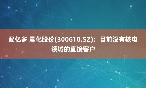 配亿多 晨化股份(300610.SZ)：目前没有核电领域的直接客户