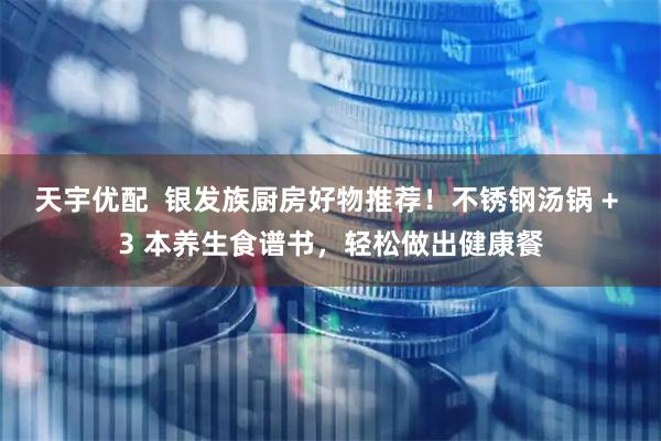 天宇优配  银发族厨房好物推荐！不锈钢汤锅 + 3 本养生食谱书，轻松做出健康餐