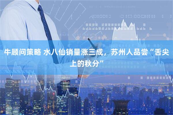 牛顾问策略 水八仙销量涨三成，苏州人品尝“舌尖上的秋分”