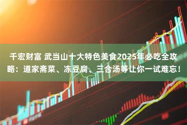 千宏财富 武当山十大特色美食2025年必吃全攻略：道家斋菜、冻豆腐、三合汤等让你一试难忘！