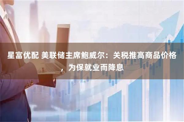 星富优配 美联储主席鲍威尔：关税推高商品价格，为保就业而降息