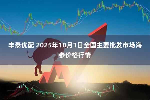 丰泰优配 2025年10月1日全国主要批发市场海参价格行情