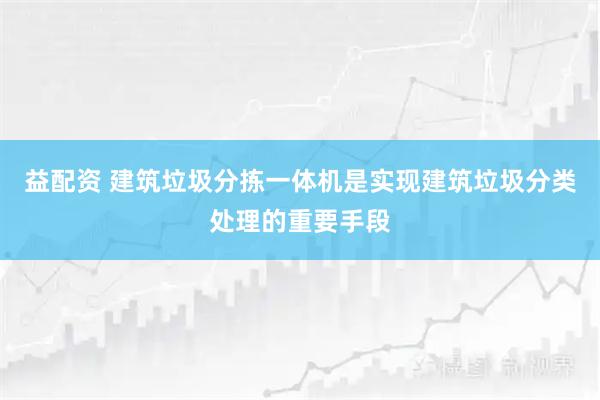 益配资 建筑垃圾分拣一体机是实现建筑垃圾分类处理的重要手段