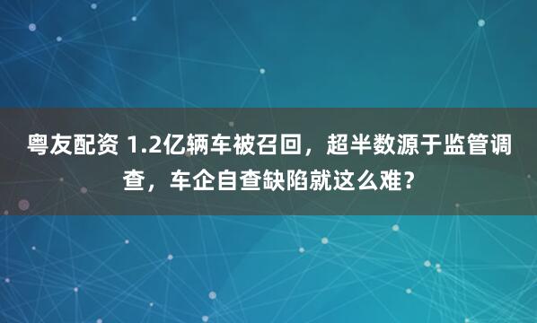 粤友配资 1.2亿辆车被召回，超半数源于监管调查，车企自查缺陷就这么难？