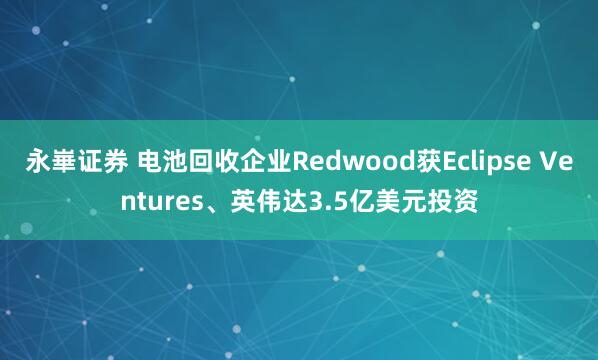 永崋证券 电池回收企业Redwood获Eclipse Ventures、英伟达3.5亿美元投资
