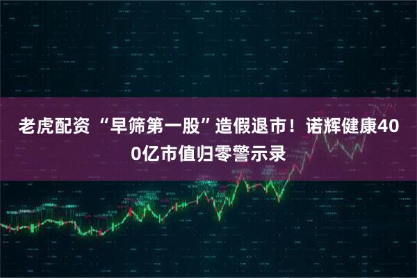老虎配资 “早筛第一股”造假退市！诺辉健康400亿市值归零警示录