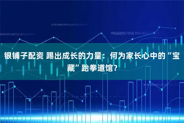 银铺子配资 踢出成长的力量：何为家长心中的“宝藏”跆拳道馆？