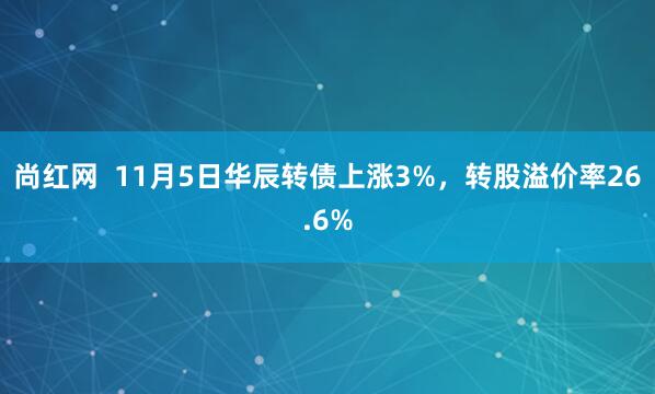 尚红网  11月5日华辰转债上涨3%，转股溢价率26.6%