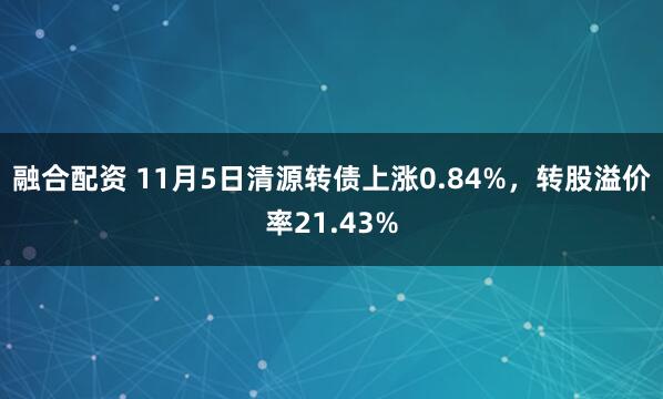 融合配资 11月5日清源转债上涨0.84%，转股溢价率21.43%