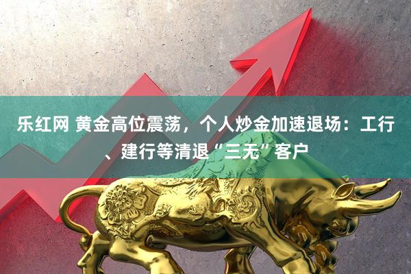 乐红网 黄金高位震荡,个人炒金加速退场:工行、建行等清退“三无”客户