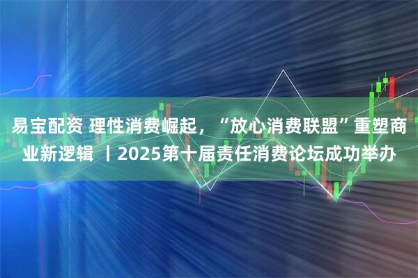 易宝配资 理性消费崛起，“放心消费联盟”重塑商业新逻辑 丨2025第十届责任消费论坛成功举办
