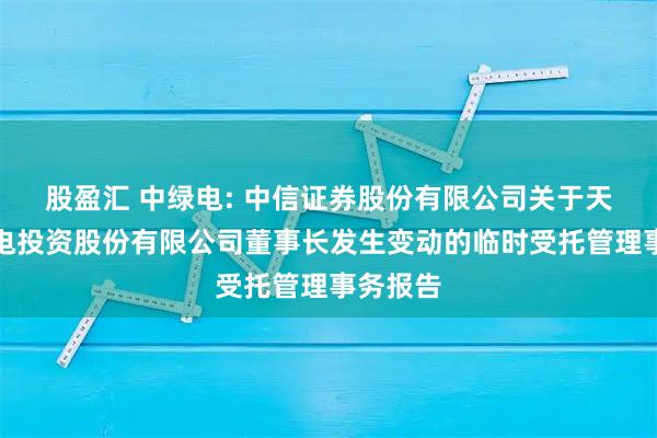 股盈汇 中绿电: 中信证券股份有限公司关于天津中绿电投资股份有限公司董事长发生变动的临时受托管理事务报告