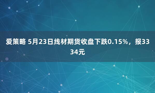 爱策略 5月23日线材期货收盘下跌0.15%,报3334元