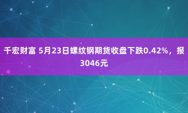 千宏财富 5月23日螺纹钢期货收盘下跌0.42%，报3046元