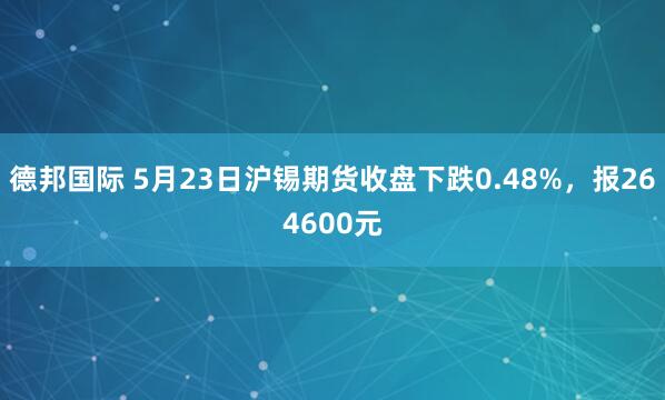 德邦国际 5月23日沪锡期货收盘下跌0.48%，报264600元
