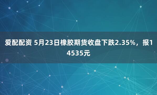 爱配配资 5月23日橡胶期货收盘下跌2.35%，报14535元