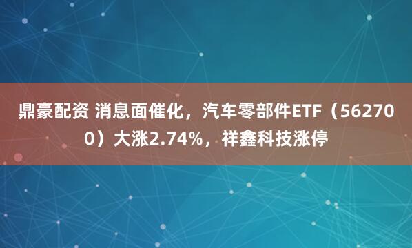 鼎豪配资 消息面催化，汽车零部件ETF（562700）大涨2.74%，祥鑫科技涨停