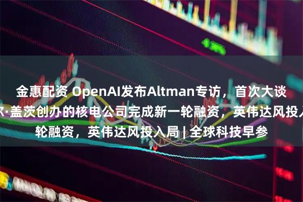 金惠配资 OpenAI发布Altman专访,首次大谈GPT-5、AGI;比尔·盖茨创办的核电公司完成新一轮融资,英伟达风投入局 | 全球科技早参