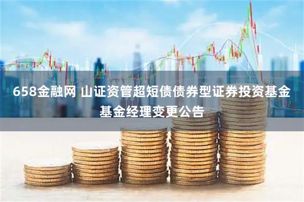 658金融网 山证资管超短债债券型证券投资基金基金经理变更公告