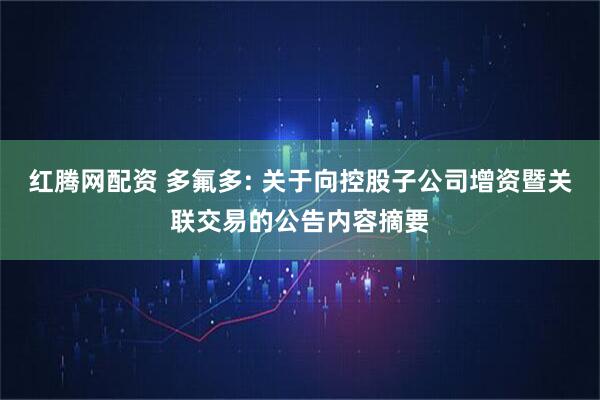 红腾网配资 多氟多: 关于向控股子公司增资暨关联交易的公告内容摘要