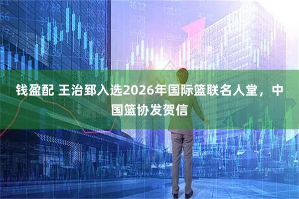 钱盈配 王治郅入选2026年国际篮联名人堂，中国篮协发贺信