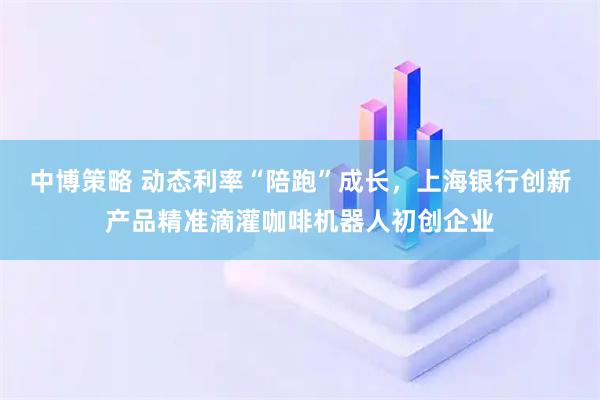 中博策略 动态利率“陪跑”成长,上海银行创新产品精准滴灌咖啡机器人初创企业