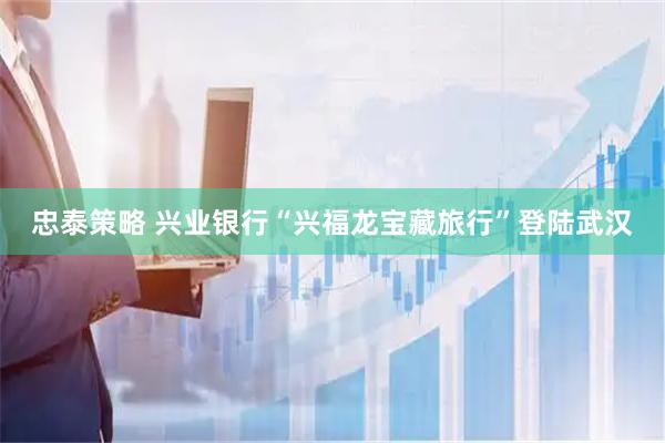 忠泰策略 兴业银行“兴福龙宝藏旅行”登陆武汉