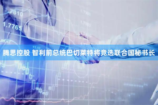 腾思控股 智利前总统巴切莱特将竞选联合国秘书长