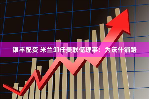 银丰配资 米兰卸任美联储理事：为沃什铺路