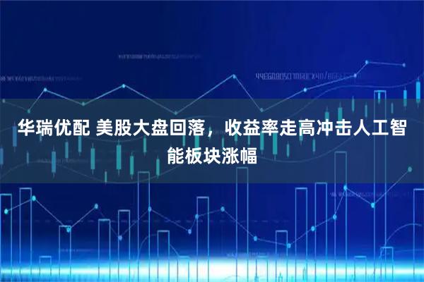 华瑞优配 美股大盘回落，收益率走高冲击人工智能板块涨幅