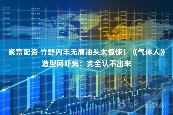 聚富配资 竹野内丰无眉油头太惊悚!《气体人》造型网吓疯:完全认不出来