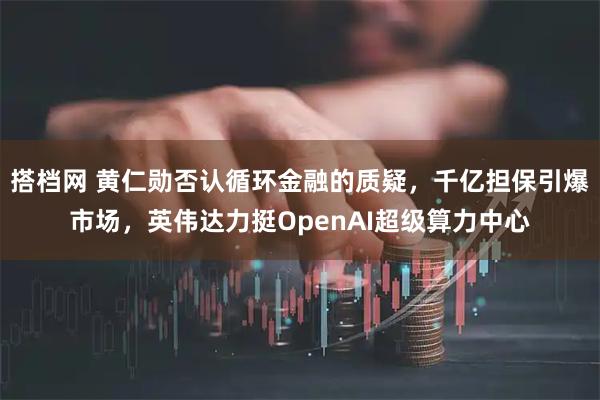 搭档网 黄仁勋否认循环金融的质疑，千亿担保引爆市场，英伟达力挺OpenAI超级算力中心