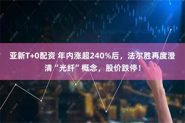 亚新T+0配资 年内涨超240%后,法尔胜再度澄清“光纤”概念,股价跌停!