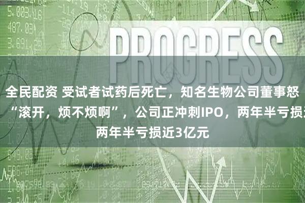 全民配资 受试者试药后死亡，知名生物公司董事怒怼记者：“滚开，烦不烦啊”，公司正冲刺IPO，两年半亏损近3亿元